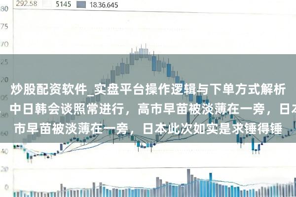 炒股配资软件_实盘平台操作逻辑与下单方式解析 三把椅子缩减为两把，中日韩会谈照常进行，高市早苗被淡薄在一旁，日本此次如实是求锤得锤