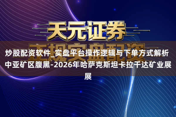 炒股配资软件_实盘平台操作逻辑与下单方式解析 中亚矿区腹黑-2026年哈萨克斯坦卡拉干达矿业展