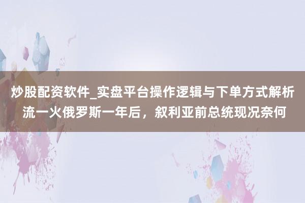 炒股配资软件_实盘平台操作逻辑与下单方式解析 流一火俄罗斯一年后，叙利亚前总统现况奈何