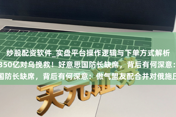 炒股配资软件_实盘平台操作逻辑与下单方式解析 北约防长会议，公布350亿对乌挽救！好意思国防长缺席，背后有何深意：傲气盟友配合并对俄施压