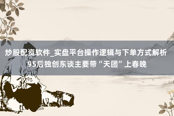 炒股配资软件_实盘平台操作逻辑与下单方式解析 95后独创东谈主要带“天团”上春晚