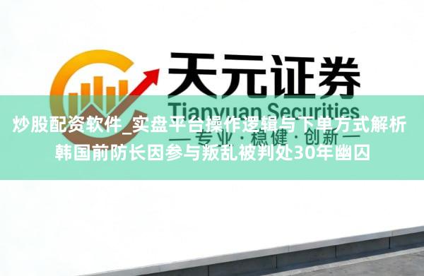 炒股配资软件_实盘平台操作逻辑与下单方式解析 韩国前防长因参与叛乱被判处30年幽囚