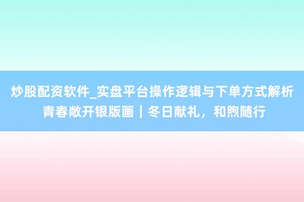 炒股配资软件_实盘平台操作逻辑与下单方式解析 青春敞开银版画｜冬日献礼，和煦随行