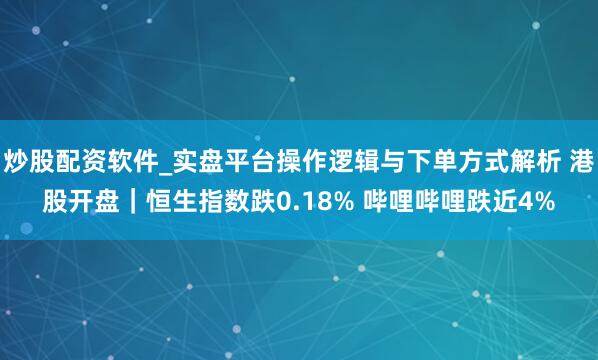 炒股配资软件_实盘平台操作逻辑与下单方式解析 港股开盘｜恒生指数跌0.18% 哔哩哔哩跌近4%