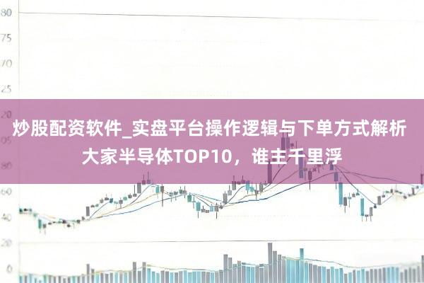 炒股配资软件_实盘平台操作逻辑与下单方式解析 大家半导体TOP10，谁主千里浮