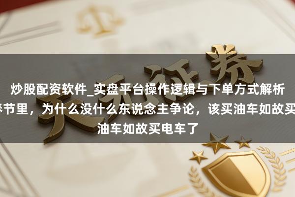 炒股配资软件_实盘平台操作逻辑与下单方式解析 马年春节里，为什么没什么东说念主争论，该买油车如故买电车了