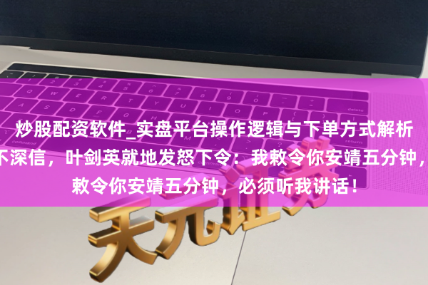 炒股配资软件_实盘平台操作逻辑与下单方式解析 陈光濒临品评不深信，叶剑英就地发怒下令：我敕令你安靖五分钟，必须听我讲话！