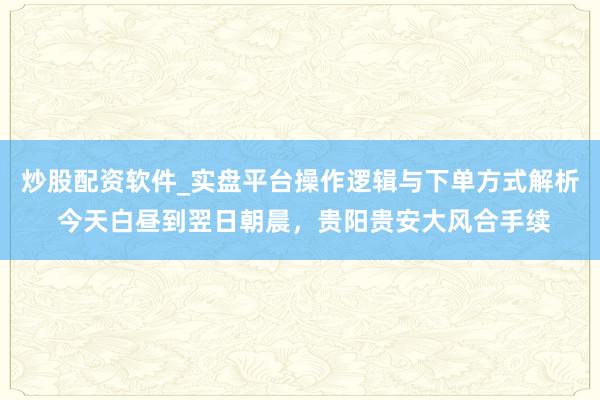 炒股配资软件_实盘平台操作逻辑与下单方式解析 今天白昼到翌日朝晨，贵阳贵安大风合手续