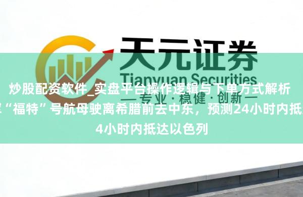 炒股配资软件_实盘平台操作逻辑与下单方式解析 好意思军“福特”号航母驶离希腊前去中东，预测24小时内抵达以色列