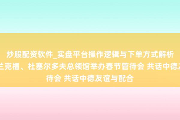 炒股配资软件_实盘平台操作逻辑与下单方式解析 中国驻法兰克福、杜塞尔多夫总领馆举办春节管待会 共话中德友谊与配合