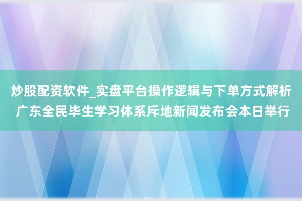 炒股配资软件_实盘平台操作逻辑与下单方式解析 广东全民毕生学习体系斥地新闻发布会本日举行