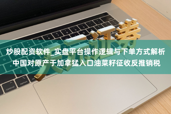 炒股配资软件_实盘平台操作逻辑与下单方式解析 中国对原产于加拿猛入口油菜籽征收反推销税