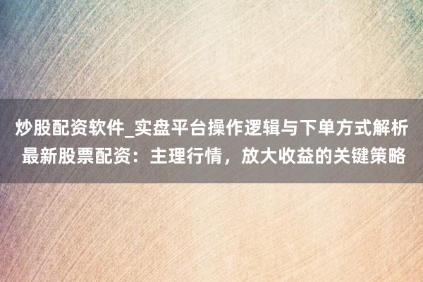 炒股配资软件_实盘平台操作逻辑与下单方式解析 最新股票配资：主理行情，放大收益的关键策略