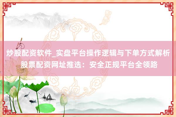 炒股配资软件_实盘平台操作逻辑与下单方式解析 股票配资网址推选：安全正规平台全领路